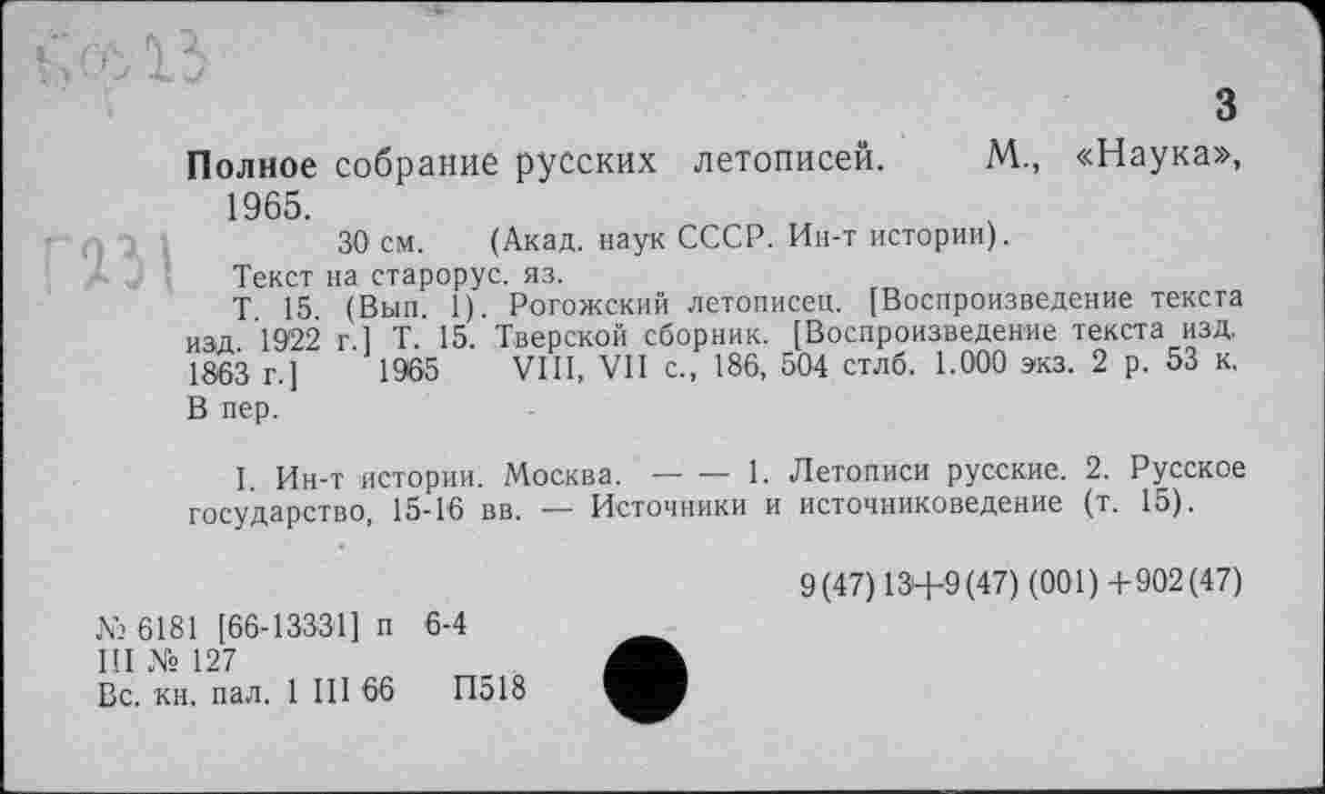 ﻿з
Полное собрание русских летописей. М., «Наука», 1965.
30 см. (Акад, наук СССР. Ин-т истории).
Текст на старорус. яз.
Т 15 (Вып. 1). Рогожский летописец. [Воспроизведение текста изд 1922 г 1 Т. 15. Тверской сборник. [Воспроизведение текста изд. 1863 г.]	1965 VIII, VII с., 186, 504 стлб. 1.000 экз. 2 р. 53 к.
В пер.
I. Ин-т истории. Москва.-------1. Летописи русские. 2. Русское
государство, 15-16 вв. — Источники и источниковедение (т. 15).
№ 6181 [66-13331] п 6-4
Ш № 127
Вс. кн. пал. 1 III 66	П518
9(47)13+9(47) (001)+902(47)